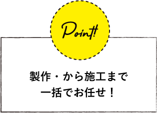 製作・から施工まで 一括でお任せ！